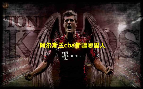 阿尔斯兰cba新疆哪里人
